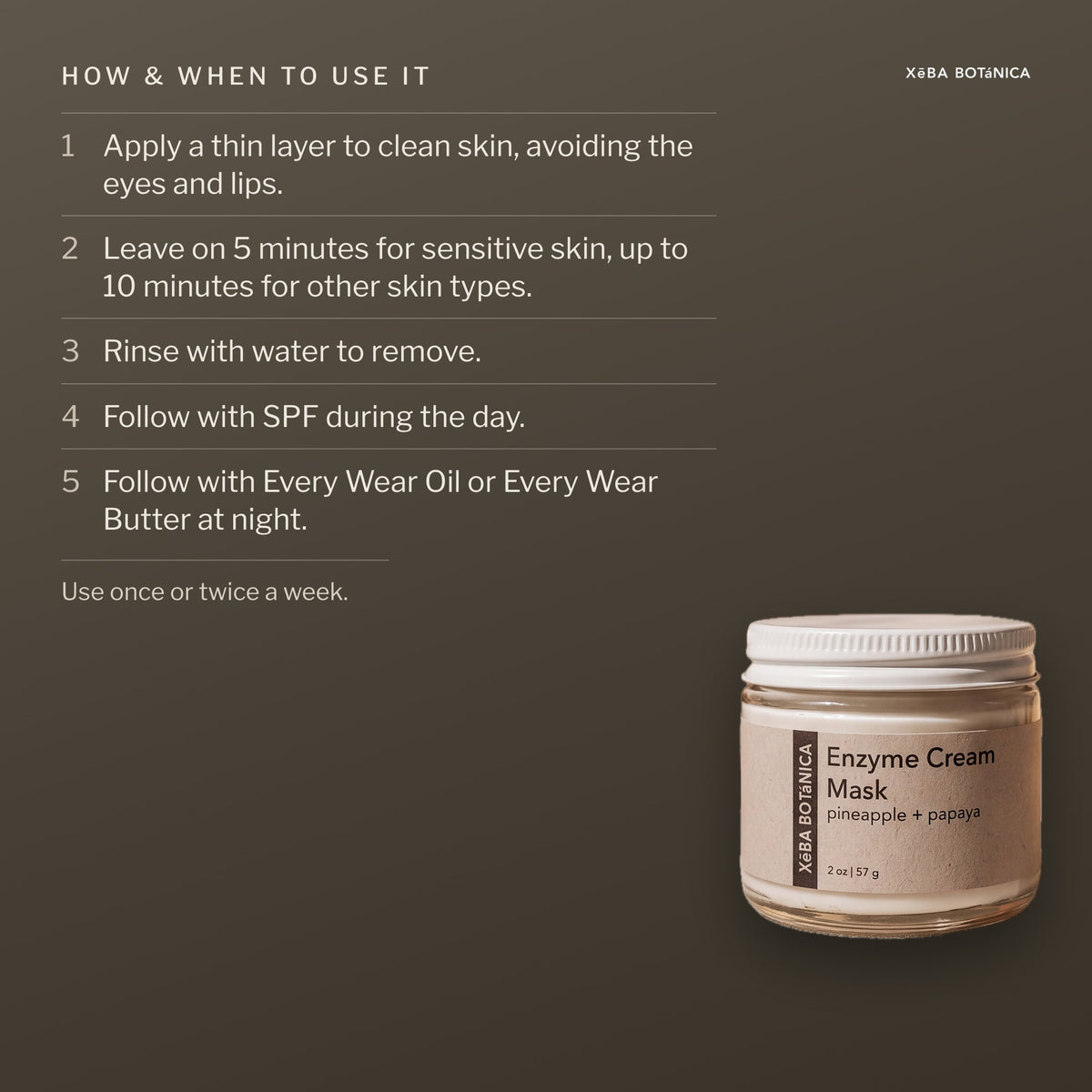 How and when to use the Enzyme Cream Mask: a thin layer on clean skin avoiding the eyes and lips, 5 to 10 minutes, rinse with water, SPF by day, Every Wear Oil or Butter at night, once or twice a week